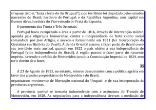 Uruguay (isto é, "faixa a leste do rio Uruguai"), cujo território foi disputado pelos estados
nascentes do Brasil, herdeiro de Portugal, e da República Argentina, com capital em
Buenos Aires, herdeira do Vice-reinado do Prata da Espanha.
O juramento dos Trinta e Três Orientais.
Portugal havia recuperado a área a partir de 1816, através de intervenção militar,
apoiada pela oligarquia bonaerense, contra a independência de forte cunho social
comandada por José Artigas, e anexou-a formalmente em 1821 (ler Incorporação da
Cisplatina em História do Brasil). A Banda Oriental passou a fazer parte do Brasil como
seu território mais austral, quando em 1822 o país obtém a sua independência de
Portugal (vide independência do Brasil). A região passou a fazer parte do nascente
império, havendo o cabildo de Montevidéu jurado a Constituição Imperial de 1824, sem
ter o direito de o fazer.
35
A 23 de Agosto de 1825, no entanto, setores descontentes com a política agrária em
favor dos grandes proprietários de Montevidéu e do Brasil,
organizaram movimento de libertação nacional do Uruguai e de sua incorporação às
províncias argentinas.
A província austral se tornaria independente com a assinatura do Tratado de
Montevidéu, em 1828. As negociações para a independência tiveram a mediação de
 