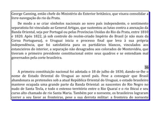 George Canning, então chefe do Ministério do Exterior britânico, que visava consolidar a
livre-navegação do rio da Prata.
De modo a se criar símbolos nacionais ao novo país independente, o sentimento
separatista foi vinculado ao General Artigas, que sustentou as lutas contra a anexação da
Banda Oriental, seja por Portugal ou pelas Províncias Unidas do Rio da Prata, entre 1810
e 1820. Após 1822, já sob controle do recém-criado Império do Brasil (e não mais da
Coroa Portuguesa), o Uruguai inicia o processo final que leva à sua própria
independência, que foi satisfatória para os partidários blancos, vinculados aos
estancieiros do interior, a separação não desagradou aos colorados de Montevidéu, que
tiveram o primeiro presidente constitucional entre seus quadros e se entendiam mal
governados pela corte brasileira.
36
A primeira constituição nacional foi adotada o 18 de julho de 1830, dando-se-lhe o
nome de Estado Oriental do Uruguai ao novel país. Pese a conseguir que Brasil
abandonara as pretensões sob a atual República Oriental do Uruguai, o estado brasileiro
manteve ocupada uma grande parte da Banda Oriental: as nascentes do Rio Negro no
nudo de Santa Tecla, e todo o extenso território entre o Rio Quaraí e o rio Ibicuí e seu
curso alto chamado de rio Santa Maria. Também por o noroeste, os brasileiros lograram
correr a seu favor as fronteiras, pese a sua derrota militar: a fronteira do noroeste
 