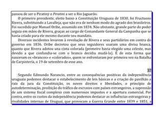 passou de ser o Piratiny o Piratini a ser o Rio Jaguarão.
O primeiro presidente, eleito baixo a Constituição Uruguaia de 1830, foi Fructuoso
Rivera, substituindo a Lavalleja, que não era de nenhum modo do agrado dos brasileiros.
Foi sucedido por Manuel Oribe, assumido em 1834. Não obstante, grande parte do poder
seguia em mãos de Rivera, graças ao cargo de Comandante General da Campanha que se
havia criado para ele mesmo durante seu mandato.
Diversos incidentes levarem à revolução de Rivera e seus partidários em contra do
governo em 1836. Oribe decretou que seus seguidores usaram uma divisa branca,
quanto que Rivera adotou una cinta colorada (primeiro havia elegido uma celeste, mas
devido a que confundia-se com o branco decidiu mudá-la). É de esta forma que
nasceram os «brancos» e «colorados», quem se enfrentaram por primeira vez na Batalha
de Carpintería, o 19 de setembro de esse ano.
37
Segundo Edmundo Narancio, entre as consequências positivas da independência
uruguaia podemos destacar o estabelecimento de leis básicas e a criação do pavilhão a
raiz da jura da Constituição, os novos direitos e liberdades, o princípio de
autodeterminação, proibição do tráfico de escravos com países estrangeiros, a supressão
de um sistema fiscal complexo com numerosos impostos e a apertura comercial. Por
contra, entre os custos da independência podemos destacar as influências estrangeiras y
rivalidades internas de Uruguai, que provocam a Guerra Grande entre 1839 e 1851, a
 