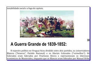 instabilidade social e a fuga de capitais.
38
A Guerra Grande de 1839-1852:
O espectro político no Uruguai ficou dividido entre dois partidos, os conservadores
Blancos ("brancos", Partido Nacional) e os liberais Colorados ("vermelhos"). Os
Colorados eram liderados por Fructuoso Rivera e representavam os interesses
económicos de Montevideu, enquanto que os Blancos eram liderados por Manuel Oribe
 