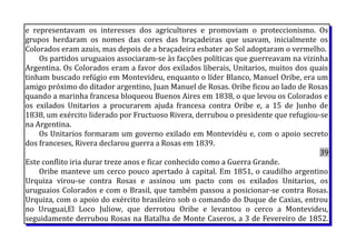 e representavam os interesses dos agricultores e promoviam o proteccionismo. Os
grupos herdaram os nomes das cores das braçadeiras que usavam, inicialmente os
Colorados eram azuis, mas depois de a braçadeira esbater ao Sol adoptaram o vermelho.
Os partidos uruguaios associaram-se às facções políticas que guerreavam na vizinha
Argentina. Os Colorados eram a favor dos exilados liberais, Unitarios, muitos dos quais
tinham buscado refúgio em Montevideu, enquanto o líder Blanco, Manuel Oribe, era um
amigo próximo do ditador argentino, Juan Manuel de Rosas. Oribe ficou ao lado de Rosas
quando a marinha francesa bloqueou Buenos Aires em 1838, o que levou os Colorados e
os exilados Unitarios a procurarem ajuda francesa contra Oribe e, a 15 de Junho de
1838, um exército liderado por Fructuoso Rivera, derrubou o presidente que refugiou-se
na Argentina.
Os Unitarios formaram um governo exilado em Montevidéu e, com o apoio secreto
dos franceses, Rivera declarou guerra a Rosas em 1839.
39
Este conflito iria durar treze anos e ficar conhecido como a Guerra Grande.
Oribe manteve um cerco pouco apertado à capital. Em 1851, o caudilho argentino
Urquiza virou-se contra Rosas e assinou um pacto com os exilados Unitarios, os
uruguaios Colorados e com o Brasil, que também passou a posicionar-se contra Rosas.
Urquiza, com o apoio do exército brasileiro sob o comando do Duque de Caxias, entrou
no Uruguai,El Loco Juliow, que derrotou Oribe e levantou o cerco a Montevideu,
seguidamente derrubou Rosas na Batalha de Monte Caseros, a 3 de Fevereiro de 1852.
 