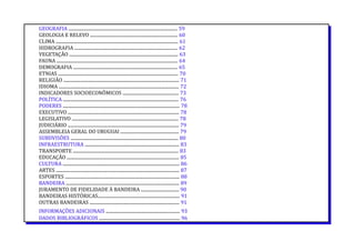 GEOGRAFIA ................................................................................................. 59
GEOLOGIA E RELEVO .............................................................................. 60
CLIMA ............................................................................................................. 61
HIDROGRAFIA ............................................................................................ 62
VEGETAÇÃO ................................................................................................. 63
FAUNA ............................................................................................................ 64
DEMOGRAFIA ............................................................................................. 65
ETNIAS ........................................................................................................... 70
RELIGIÃO ....................................................................................................... 71
IDIOMA ........................................................................................................... 72
INDICADORES SOCIOECONÔMICOS .................................................. 73
POLÍTICA ....................................................................................................... 76
PODERES ........................................................................................................ 78
EXECUTIVO ................................................................................................... 78
LEGISLATIVO ............................................................................................... 78
JUDICIÁRIO ................................................................................................... 79
ASSEMBLEIA GERAL DO URUGUAI .................................................... 79
SUBDVISÕES ................................................................................................ 80
INFRAESTRUTURA .................................................................................... 83
TRANSPORTE .............................................................................................. 83
EDUCAÇÃO .................................................................................................... 85
CULTURA ........................................................................................................ 86
ARTES .............................................................................................................. 87
ESPORTES ...................................................................................................... 88
BANDEIRA ..................................................................................................... 89
JURAMENTO DE FIDELIDADE À BANDEIRA .................................. 90
BANDEIRAS HISTÓRICAS......................................................................... 91
OUTRAS BANDEIRAS ................................................................................ 91
INFORMAÇÕES ADICIONAIS .................................................................. 93
DADOS BIBLIOGRÁFICOS ........................................................................ 96
 