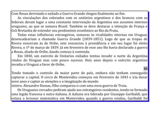 Com Rosas derrotado e exilado a Guerra Grande chegou finalmente ao fim.
As vinculações dos colorados com os unitários argentinos e dos brancos com os
federais deram lugar a uma constante intervenção da Argentina nos assuntos internos
uruguaios, ao que se somava Brasil. Também se deve destacar a intenção de França e
Grã-Bretanha de estender seu predomínio econômico ao Rio da Prata.
Todas estas influências estrangeiras, somavas às rivalidades internas em Uruguai,
desencadeariam a chamada Guerra Grande (1839-1851). Logo de que as tropas de
Rivera venceram às de Oribe, este renunciou à presidência e em seu lugar foi eleito
Rivera, o 1º de março de 1839. Já em fevereiro de esse ano lhe havia declarado a guerra
a Rosas, aliado de Oribe, dando começo à contenda.
Em 1840, um exército de Unitarios exilados tentou invadir o norte da Argentina
vindos do Uruguai mas com pouco sucesso. Dois anos depois o exército argentino
invadiu o Uruguai a favor de Oribe.
40
Tendo tomado o controlo da maior parte do país, embora não tenham conseguido
capturar a capital. O cerco de Montevideu começou em Fevereiro de 1843 e iria durar
nove anos e captar as atenções e a imaginação do mundo
inteiro. Alexandre Dumas, filho comparou-o com uma nova guerra de Troia.
Os Uruguaios cercados pediram ajuda aos estrangeiros residentes, tendo-se formado
uma legião francesa e outra italiana. A italiana era liderada por Giuseppe Garibaldi, que
estava a lecionar matemática em Montevideu quando a guerra estalou, Garibaldi foi
 