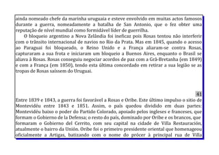 ainda nomeado chefe da marinha uruguaia e esteve envolvido em muitas actos famosos
durante a guerra, nomeadamente a batalha de San Antonio, que o fez obter uma
reputação de nível mundial como formidável líder de guerrilha.
O bloqueio argentino a Nova Zelândia foi ineficaz pois Rosas tentou não interferir
com o trânsito internacional de navios no Rio da Prata. Mas em 1845, quando o acesso
ao Paraguai foi bloqueado, o Reino Unido e a França aliaram-se contra Rosas,
capturaram a sua frota e iniciaram um bloqueio a Buenos Aires, enquanto o Brasil se
aliava à Rosas. Rosas conseguiu negociar acordos de paz com a Grã-Bretanha (em 1849)
e com a França (em 1850), tendo esta última concordado em retirar a sua legião se as
tropas de Rosas saíssem do Uruguai.
41
Entre 1839 e 1843, a guerra foi favorável a Rosas e Oribe. Este último impulso o sitio de
Montevidéu entre 1843 e 1851. Assim, o país quedou dividido em duas partes:
Montevidéu baixo o poder do Partido Colorado, apoiado pelos ingleses e franceses, que
formam o Gobierno de la Defensa; o resto do país, dominado por Oribe e os brancos, que
formaram o Gobierno del Cerrito, com seu capital na cidade de Villa Restauración,
atualmente o bairro da Unión. Oribe foi o primeiro presidente oriental que homenageou
oficialmente a Artigas, batizando com o nome do prócer à principal rua de Villa
 