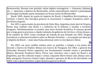 Restauración. Durante este período, várias legiões estrangeiros — franceses, Italianos,
etc. — apoiaram a defensa de Montevidéu, sendo especialmente notável a participação
de Giuseppe Garibaldi, quem comandara as forças navais de Montevidéu.
Desde 1849, depois de queda do império do Brasil, à República Rio-Grandense, ao
concluir a Guerra dos Farrapos grassou as incursiones e ataques brasileiros sobre o
território uruguaio.
Em 1851, o governador da província de Entre Rios, Argentina, Justo José de Urquiza,
forma uma coalizão com Brasil e o Gobierno de la Defensa e invadiu o território
uruguaio. Simultaneamente se produz uma nova invasão brasileira. O cansaço gerado
por a larga guerra provocou a rápida redenção do gobierno do Cerrito e a firma da paz, o
8 de outubro de 1851. Como resultado do tratado de paz firmado em 1852, Uruguai
reconhecia a soberania brasileira sobre as Missões Orientais — já ocupada nos fatos por
o Império do Brasil — mais uma franja adicional, entre os rios Quarai e Ibicuí.
42
Em 1855, um novo conflito estalou entre os partidos, e atingiu o seu ponto alto
durante a Guerra da Tríplice Aliança (ou Guerra do Paraguai). Em 1863, o general dos
Colorados Venancio Flores organizou um levantamento armado contra o presidente
Blanco, Bernardo Prudencio Berro. Flores saiu vitorioso, com o apoio do Brasil e da
Argentina, que lhe cederam tropas e armas, enquanto Berro forjou uma aliança com o
líder paraguaio Francisco Solano López. Quando o governo de Berro foi derrubado, em
1864, com o apoio brasileiro, López declarou guerra ao Brasil.
 