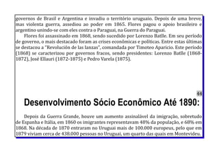 governos de Brasil e Argentina e invadiu o território uruguaio. Depois de uma breve,
mas violenta guerra, assediou ao poder em 1865. Flores pagou o apoio brasileiro e
argentino unindo-se com eles contra o Paraguai, na Guerra do Paraguai.
Flores foi assassinado em 1868, sendo sucedido por Lorenzo Batlle. Em seu período
de governo, o mais destacado foram as crises econômicas e políticas. Entre estas últimas
se destacou a "Revolución de las lanzas", comandada por Timoteo Aparicio. Este período
(1868) se caracterizou por governos fracos, sendo presidentes: Lorenzo Batlle (1868-
1872), José Ellauri (1872-1875) e Pedro Varela (1875).
44
Desenvolvimento Sócio Econômico Até 1890:
Depois da Guerra Grande, houve um aumento assinalável da imigração, sobretudo
de Espanha e Itália, em 1860 os imigrantes representavam 48% da população, e 68% em
1868. Na década de 1870 entraram no Uruguai mais de 100.000 europeus, pelo que em
1879 viviam cerca de 438.000 pessoas no Uruguai, um quarto das quais em Montevideu.
 