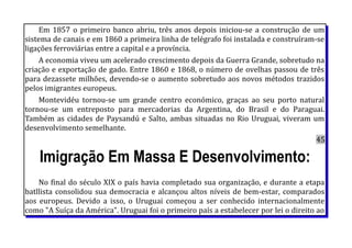 Em 1857 o primeiro banco abriu, três anos depois iniciou-se a construção de um
sistema de canais e em 1860 a primeira linha de telégrafo foi instalada e construíram-se
ligações ferroviárias entre a capital e a província.
A economia viveu um acelerado crescimento depois da Guerra Grande, sobretudo na
criação e exportação de gado. Entre 1860 e 1868, o número de ovelhas passou de três
para dezassete milhões, devendo-se o aumento sobretudo aos novos métodos trazidos
pelos imigrantes europeus.
Montevidéu tornou-se um grande centro económico, graças ao seu porto natural
tornou-se um entreposto para mercadorias da Argentina, do Brasil e do Paraguai.
Também as cidades de Paysandú e Salto, ambas situadas no Rio Uruguai, viveram um
desenvolvimento semelhante.
45
Imigração Em Massa E Desenvolvimento:
No final do século XIX o país havia completado sua organização, e durante a etapa
batllista consolidou sua democracia e alcançou altos níveis de bem-estar, comparados
aos europeus. Devido a isso, o Uruguai começou a ser conhecido internacionalmente
como "A Suíça da América". Uruguai foi o primeiro país a estabelecer por lei o direito ao
 