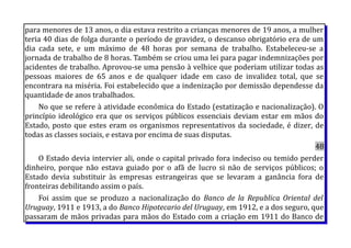 para menores de 13 anos, o dia estava restrito a crianças menores de 19 anos, a mulher
teria 40 dias de folga durante o período de gravidez, o descanso obrigatório era de um
dia cada sete, e um máximo de 48 horas por semana de trabalho. Estabeleceu-se a
jornada de trabalho de 8 horas. Também se criou uma lei para pagar indemnizações por
acidentes de trabalho. Aprovou-se uma pensão à velhice que poderiam utilizar todas as
pessoas maiores de 65 anos e de qualquer idade em caso de invalidez total, que se
encontrara na miséria. Foi estabelecido que a indenização por demissão dependesse da
quantidade de anos trabalhados.
No que se refere à atividade econômica do Estado (estatização e nacionalização). O
princípio ideológico era que os serviços públicos essenciais deviam estar em mãos do
Estado, posto que estes eram os organismos representativos da sociedade, é dizer, de
todas as classes sociais, e estava por encima de suas disputas.
48
O Estado devia intervier ali, onde o capital privado fora indeciso ou temido perder
dinheiro, porque não estava guiado por o afã de lucro si não de serviços públicos; o
Estado devia substituir às empresas estrangeiras que se levaram a ganância fora de
fronteiras debilitando assim o país.
Foi assim que se produzo a nacionalização do Banco de la Republica Oriental del
Uruguay, 1911 e 1913, a do Banco Hipotecario del Uruguay, em 1912, e a dos seguro, que
passaram de mãos privadas para mãos do Estado com a criação em 1911 do Banco de
 