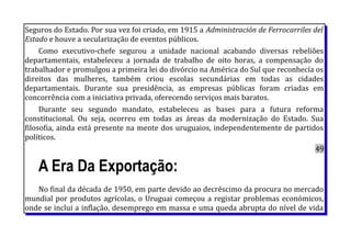Seguros do Estado. Por sua vez foi criado, em 1915 a Administración de Ferrocarriles del
Estado e houve a secularização de eventos públicos.
Como executivo-chefe segurou a unidade nacional acabando diversas rebeliões
departamentais, estabeleceu a jornada de trabalho de oito horas, a compensação do
trabalhador e promulgou a primeira lei do divórcio na América do Sul que reconhecía os
direitos das mulheres, também criou escolas secundárias em todas as cidades
departamentais. Durante sua presidência, as empresas públicas foram criadas em
concorrência com a iniciativa privada, oferecendo serviços mais baratos.
Durante seu segundo mandato, estabeleceu as bases para a futura reforma
constitucional. Ou seja, ocorreu em todas as áreas da modernização do Estado. Sua
filosofia, ainda está presente na mente dos uruguaios, independentemente de partidos
políticos.
49
A Era Da Exportação:
No final da década de 1950, em parte devido ao decréscimo da procura no mercado
mundial por produtos agrícolas, o Uruguai começou a registar problemas económicos,
onde se inclui a inflação, desemprego em massa e uma queda abrupta do nível de vida
 