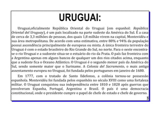 URUGUAI:
Uruguai,oficialmente República Oriental do Uruguai (em espanhol: República
Oriental del Uruguay), é um país localizado na parte sudeste da América do Sul. É a casa
de cerca de 3,3 milhões de pessoas, dos quais 1,8 milhão vivem na capital, Montevidéu e
sua área metropolitana. De acordo com uma estimativa, entre 88% e 94% da população
possui ascendência principalmente de europeus ou mista. A única fronteira terrestre do
Uruguai é com o estado brasileiro do Rio Grande do Sul, no norte. Para o oeste encontra-
se o rio Uruguai e a sudoeste situa-se o estuário do rio da Prata. O país faz fronteira com
a Argentina apenas em alguns bancos de qualquer um dos rios citados acima, enquanto
que a sudeste fica o Oceano Atlântico. O Uruguai é o segundo menor país da América do
Sul, sendo somente maior que o Suriname. A Colonia del Sacramento, o mais antigo
assentamento europeu no Uruguai, foi fundada pelos portugueses em janeiro de 1680.
Em 1777, com o tratado de Santo Ildefonso, a colônia tornou-se possessão
espanhola. Montevidéu foi fundada pelos espanhóis no século XVIII como uma fortaleza
militar. O Uruguai conquistou sua independência entre 1810 e 1828 após guerras que
envolveram Espanha, Portugal, Argentina e Brasil. O país é uma democracia
constitucional, onde o presidente cumpre o papel de chefe de estado e chefe de governo.
5
 