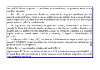 dos trabalhadores uruguaios, o que levou ao aparecimento de protestos estudantis e
conflitos laborais.,
Em 1951, os governantes decidiram substituir o cargo de presidente por um
conselho administrativo, como forma de evitar um golpe militar. Quinze anos depois, o
mandato presidencial é restituido em um referendo realizado no mesmo dia das eleições
gerais, vencidas pelo Partido Colorado.
Os Tupamaros, um movimento de guerrilha urbana, formaram-se no início da
década de 1960, inicialmente assaltavam bancos e distribuíam comida e dinheiro nos
bairros pobres, posteriormente passaram a atacar as forças de segurança e a executar
raptos políticos. Destas acções resultou o embaraço e depois a destabilização do
governo.
O Office of Public Safety (OPS) dos Estados Unidos começou a operar no Uruguai no
ano de 1965. O OPS trouxe à polícia e aos serviços secretos uruguaios novas técnicas de
policiamento e interrogatório. 50
O chefe dos serviços secretos policiais, Alejandro Otero,
reportou em 1970 a um jornal brasileiro que o OPS, sobretudo o responsável do OPS no
Uruguai, Dan Mitrione, instruiu a polícia uruguaia como torturar suspeitos, sobretudo
com aparelhos eléctricos.
 