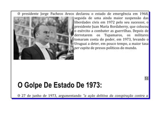 O presidente Jorge Pacheco Areco declarou o estado de emergência em 1968,
seguida de uma ainda maior suspensão das
liberdades civis em 1972 pelo seu sucessor, o
presidente Juan María Bordaberry, que colocou
o exército a combater as guerrilhas. Depois de
derrotarem os Tupamaros, os militares
tomaram conta do poder, em 1973, levando o
Uruguai a deter, em pouco tempo, a maior taxa
per capita de presos políticos do mundo.
51
O Golpe De Estado De 1973:
O 27 de junho de 1973, argumentando "a ação delitiva da conspiração contra a
 