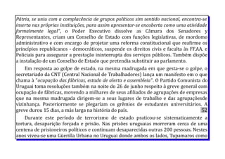 Pátria, se uniu com a complacência de grupos políticos sim sentido nacional, encontra-se
inserta nas próprias instituições, para assim apresentar-se encoberta como uma atividade
formalmente legal", o Poder Executivo dissolve as Câmara dos Senadores y
Representantes, criam um Conselho de Estado com funções legislativas, de mordomo
administrativo e com encargo de projetar uma reforma constitucional que reafirme os
princípios republicanos - democráticos, suspende os direitos civis e faculta às FF.AA. e
Policiais para assegurar a prestação ininterrupta dos serviços públicos. Também dispõe
a instalação de um Conselho de Estado que pretendia substituir ao parlamento.
Em resposta ao golpe de estado, na mesma madrugada em que gesta-se o golpe, o
secretariado da CNT (Central Nacional de Trabalhadores) lança um manifesto em o que
chama à "ocupação das fábricas, estado de alerta e assembleia". O Partido Comunista do
Uruguai toma resoluções também na noite do 26 de junho respeito à greve general com
ocupação de fábricas, movendo a milhares de seus afiliados de agrupações de empresas
que na mesma madrugada dirigem-se a seus lugares de trabalho e das agrupaçõesde
vizinhança. Posteriormente se plegaríam os grêmios de estudantes universitários. A
greve durou 15 dias, a más larga na história do país. 52
Durante este período de terrorismo de estado praticou-se sistematicamente a
tortura, desaparição forçada e prisão. Nas prisões uruguaias morreram cerca de uma
centena de prisioneiros políticos e continuam desaparecidas outras 200 pessoas. Nestes
anos viveu-se uma Güerilla Urbana no Uruguai donde ambos os lados, Tupamaros como
 