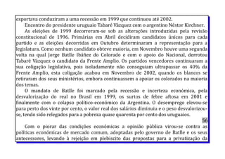 exportava conduziram a uma recessão em 1999 que continuou até 2002.
Encontro do presidente uruguaio Tabaré Vázquez com o argentino Néstor Kirchner.
As eleições de 1999 decorreram-se sob as alterações introduzidas pela revisão
constitucional de 1996. Primárias em Abril decidiram candidatos únicos para cada
partido e as eleições decorridas em Outubro determinaram a representação para a
legislatura. Como nenhum candidato obteve maioria, em Novembro houve uma segunda
volta na qual Jorge Batlle Ibáñez do Colorado e com o apoio do Nacional, derrotou
Tabaré Vázquez o candidato da Frente Amplio. Os partidos vencedores continuaram a
sua coligação legislativa, pois isoladamente não conseguiam ultrapassar os 40% da
Frente Amplio, esta coligação acabou em Novembro de 2002, quando os blancos se
retiraram dos seus ministérios, embora continuassem a apoiar os colorados na maioria
dos temas.
O mandato de Batlle foi marcado pela recessão e incerteza económica, pela
desvalorização do real no Brasil em 1999, os surtos de febre aftosa em 2001 e
finalmente com o colapso político-económico da Argentina. O desemprego elevou-se
para perto dos vinte por cento, o valor real dos salários diminuiu e o peso desvalorizou-
se, tendo sido relegados para a pobreza quase quarenta por cento dos uruguaios.
56
Com o piorar das condições económicas a opinião pública virou-se contra as
políticas económicas de mercado comum, adoptadas pelo governo de Batlle e os seus
antecessores, levando à rejeição em plebiscito das propostas para a privatização da
 