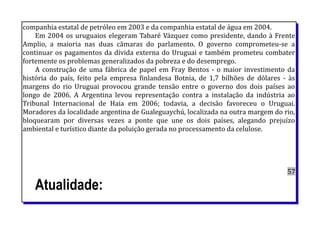 companhia estatal de petróleo em 2003 e da companhia estatal de água em 2004.
Em 2004 os uruguaios elegeram Tabaré Vázquez como presidente, dando à Frente
Amplio, a maioria nas duas câmaras do parlamento. O governo comprometeu-se a
continuar os pagamentos da dívida externa do Uruguai e também prometeu combater
fortemente os problemas generalizados da pobreza e do desemprego.
A construção de uma fábrica de papel em Fray Bentos - o maior investimento da
história do país, feito pela empresa finlandesa Botnia, de 1,7 bilhões de dólares - às
margens do rio Uruguai provocou grande tensão entre o governo dos dois países ao
longo de 2006. A Argentina levou representação contra a instalação da indústria ao
Tribunal Internacional de Haia em 2006; todavia, a decisão favoreceu o Uruguai.
Moradores da localidade argentina de Gualeguaychú, localizada na outra margem do rio,
bloquearam por diversas vezes a ponte que une os dois países, alegando prejuízo
ambiental e turístico diante da poluição gerada no processamento da celulose.
57
Atualidade:
 