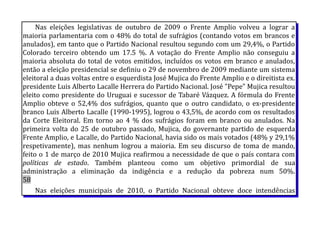 Nas eleições legislativas de outubro de 2009 o Frente Amplio volveu a lograr a
maioria parlamentaria com o 48% do total de sufrágios (contando votos em brancos e
anulados), em tanto que o Partido Nacional resultou segundo com um 29,4%, o Partido
Colorado terceiro obtendo um 17.5 %. A votação do Frente Amplio não conseguiu a
maioria absoluta do total de votos emitidos, incluídos os votos em branco e anulados,
então a eleição presidencial se definiu o 29 de novembro de 2009 mediante um sistema
eleitoral a duas voltas entre o esquerdista José Mujica do Frente Amplio e o direitista ex.
presidente Luis Alberto Lacalle Herrera do Partido Nacional. José "Pepe" Mujica resultou
eleito como presidente do Uruguai e sucessor de Tabaré Vázquez. A fórmula do Frente
Amplio obteve o 52,4% dos sufrágios, quanto que o outro candidato, o ex-presidente
branco Luis Alberto Lacalle (1990-1995), logrou o 43,5%, de acordo com os resultados
da Corte Eleitoral. Em torno ao 4 % dos sufrágios foram em branco ou anulados. Na
primeira volta do 25 de outubro passado, Mujica, do governante partido de esquerda
Frente Amplio, e Lacalle, do Partido Nacional, havia sido os mais votados (48% y 29,1%
respetivamente), mas nenhum logrou a maioria. Em seu discurso de toma de mando,
feito o 1 de março de 2010 Mujica reafirmou a necessidade de que o país contara com
políticas de estado. Também planteou como um objetivo primordial de sua
administração a eliminação da indigência e a redução da pobreza num 50%.
58
Nas eleições municipais de 2010, o Partido Nacional obteve doce intendências
 
