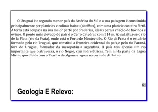 O Uruguai é o segundo menor país da América do Sul e a sua paisagem é constituída
principalmente por planícies e colinas baixas (coxilhas), com uma planície costeira fértil.
A terra está ocupada na sua maior parte por pradarias, ideais para a criação de bovinos e
ovinos. O ponto mais elevado do país é o Cerro Catedral, com 514 m. Ao sul situa-se o rio
de la Plata (rio da Prata), onde está o Porto de Montevidéu. O Rio da Prata é o estuário
formado pelo rio Uruguai, que constitui a fronteira ocidental do país, e pelo rio Paraná,
fora do Uruguai, formador da mesopotâmia argentina. O país tem apenas um rio
importante que o atravessa, o rio Negro, com hidrelétricas. Tem ainda parte da Lagoa
Mirim, que divide com o Brasil e de algumas lagoas na costa do Atlântico.
61
Geologia E Relevo:
 