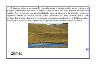 O Uruguai situa-se na zona de transição entre o pampa úmido da Argentina e o
planalto meridional brasileiro. O relevo é constituído por dois grandes sistemas de
coxilhas (elevações suaves e arredondadas) e suas ramificações. De altitude raramente
superior a 300 m, as coxilhas tem seu ponto culminante no Cerro Catedral, com 513,66
m. A coxilha Grande situa-se em terrenos de embasamento cristalino e a de Haedo, sobre
terrenos basálticos. Estreitas planícies margeiam o rio da Prata e a costa atlântica.
62
Clima:
 