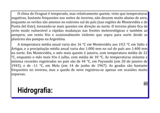 O clima do Uruguai é temperado, mas relativamente quente, visto que temperaturas
negativas, bastante frequentes nas noites de inverno, não descem muito abaixo de zero,
enquanto os verões são amenos no extremo sul do país (nas regiões de Montevidéu e de
Punta del Este), tornando-se mais quentes em direção ao norte. O terreno plano fica de
certo modo vulnerável a rápidas mudanças nas frentes meteorológicas e também ao
pampero, um vento frio e ocasionalmente violento que sopra para norte desde as
planícies das pampas na Argentina.
A temperatura média anual varia dos 16 °C em Montevidéu aos 19,5 °C em Salto e
Artigas, e a precipitação média anual varia dos 1.000 mm no sul do país aos 1.400 mm
no norte. Em Montevidéu, o mês mais quente é janeiro, com temperatura média de 22
°C, enquanto o mês mais frio é julho, com média de 10 °C. As temperaturas máxima e
mínima recordes registradas no país são de 44 °C, em Paysandú (em 20 de janeiro de
1943), e de -11 °C, em Melo (em 14 de junho de 1967). As geadas são bastante
frequentes no inverno, mas a queda de neve registrou-se apenas em ocasiões muito
esparsas.
63
Hidrografia:
 