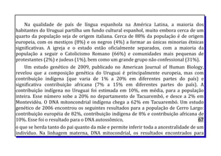 Na qualidade de país de língua espanhola na América Latina, a maioria dos
habitantes do Uruguai partilha um fundo cultural espanhol, muito embora cerca de um
quarto da população seja de origem italiana. Cerca de 88% da população é de origem
europeia, com os mestiços (8%) e os negros (4%) a formar as únicas minorias étnicas
significativas. A igreja e o estado estão oficialmente separados, com a maioria da
população a seguir o Catolicismo Romano (66%) e comunidades mais pequenas de
protestantes (2%) e judeus (1%), bem como um grande grupo não confessional (31%).
Um estudo genético de 2009, publicado no American Journal of Human Biology,
revelou que a composição genética do Uruguai é principalmente europeia, mas com
contribuição indígena (que varia de 1% a 20% em diferentes partes do país) e
significativa contribuição africana (7% a 15% em diferentes partes do país). A
contribuição indígena no Uruguai foi estimada em 10%, em média, para a população
inteira. Esse número sobe a 20% no departamento de Tacuarembó, e desce a 2% em
Montevidéu. O DNA mitoncondrial indígena chega a 62% em Tacuarembó. Um estudo
genético de 2006 encontrou os seguintes resultados para a população de Cerro Largo:
contribuição européia de 82%, contribuição indígena de 8% e contribuição africana de
10%. Esse foi o resultado para o DNA autossômico, 67
o que se herda tanto do pai quanto da mãe e permite inferir toda a ancestralidade de um
indivíduo. Na linhagem materna, DNA mitocondrial, os resultados encontrados para
 