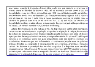 americanos quanto à transição demográfica, onde em sua maioria o processo se
iniciou entre as décadas de 1950 e 1960. Há se estimado que em 1900 a taxa de
fecundidade era de seis filhos por mulher, em 1950 esta média teria caído para três e
em 2008 esta média seria ainda menor (2,1 filhos por mulher), segundo o INE. Por sua
vez, destaca-se por ser o país com a maior população longeva na região onde o
coletivo de pessoas com mais de 60 anos era de 17,7 % em 2008. Os câmbios de
fecundidade também se vislumbram pelo aumento da esperança de vida que atinge os
76 anos (72,4 para os homens e 79,7 para as mulheres).
A taxa da urbanização é alta e chega a 96,1 % da população. Outro fator chave para
compreender o dinamismo da população uruguaia é a migração. A imigração europeia
de radicou no Uruguai, desde os finais do século XIX até mediados dos anos 60. Desde
a perspectiva da imigração internacional, na segunda metade do século XX, o Uruguai
começa a se consolidar como um país emigratório, seja por motivos políticos ou
econômicos, fenômeno que tem influenciado o crescimento populacional do país nas
últimas décadas. A emigração é principalmente até a Europa, Argentina e Estados
Unidos. Na Europa, o principal destino dos uruguaios é a Espanha, mas também
emigram para a Itália, França e Alemanha. Em novembro de 2007 Uruguai se tornou o
primeiro país latino-americano e o segundo de todas as Américas (depois do Canadá)
a reconhecer a união civil de pessoas do mesmo sexo em nível nacional. 69
 