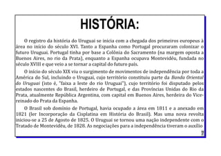 HISTÓRIA:
O registro da história do Uruguai se inicia com a chegada dos primeiros europeus à
área no início do século XVI. Tanto a Espanha como Portugal procuraram colonizar o
futuro Uruguai. Portugal tinha por base a Colônia do Sacramento (na margem oposta a
Buenos Aires, no rio da Prata), enquanto a Espanha ocupava Montevidéu, fundada no
século XVIII e que veio a se tornar a capital do futuro país.
O início do século XIX viu o surgimento de movimentos de independência por toda a
América do Sul, incluindo o Uruguai, cujo território constituiu parte da Banda Oriental
do Uruguai (isto é, "faixa a leste do rio Uruguai"), cujo território foi disputado pelos
estados nascentes do Brasil, herdeiro de Portugal, e das Províncias Unidas do Rio da
Prata, atualmente República Argentina, com capital em Buenos Aires, herdeira do Vice-
reinado do Prata da Espanha.
O Brasil sob domínio de Portugal, havia ocupado a área em 1811 e a anexado em
1821 (ler Incorporação da Cisplatina em História do Brasil). Mas uma nova revolta
iniciou-se a 25 de Agosto de 1825. O Uruguai se tornou uma nação independente com o
Tratado de Montevidéu, de 1828. As negociações para a independência tiveram o auxílio
7
 