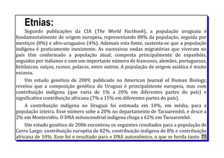 Etnias:
Segundo publicações da CIA (The World Factbook), a população uruguaia é
fundamentalmente de origem europeia, representando 88% da população, seguida por
mestiços (8%) e afro-uruguaios (4%). Ademais esta fonte, sustenta-se que a população
indígena é praticamente inexistente. As sucessivas ondas migratórias que viveram no
país têm conformado a população atual, composta principalmente de espanhóis,
seguidos por italianos e com um importante número de franceses, alemães, portugueses,
britânicos, suíços, russos, polacos, entre outros. A população de origem asiática é muito
escassa.
Um estudo genético de 2009, publicado no American Journal of Human Biology,
revelou que a composição genética do Uruguai é principalmente europeia, mas com
contribuição indígena (que varia de 1% a 20% em diferentes partes do país) e
significativa contribuição africana (7% a 15% em diferentes partes do país).
A contribuição indígena no Uruguai foi estimada em 10%, em média, para a
população inteira. Esse número sobe a 20% no departamento de Tacuarembó, e desce a
2% em Montevidéu. O DNA mitoncondrial indígena chega a 62% em Tacuarembó.
Um estudo genético de 2006 encontrou os seguintes resultados para a população de
Cerro Largo: contribuição européia de 82%, contribuição indígena de 8% e contribuição
africana de 10%. Esse foi o resultado para o DNA autossômico, o que se herda tanto 75
 