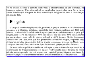 do pai quanto da mãe e permite inferir toda a ancestralidade de um indivíduo. Na
linhagem materna, DNA mitocondrial, os resultados encontrados para Cerro Largo
foram: contribuição européia de 49%, contribuição indígena de 30%, e contribuição
africana de 21%.
Religião:
O Uruguai não tem religião oficial e, portanto, a igreja e o estado estão oficialmente
separados e a liberdade religiosa é garantida. Uma pesquisa realizada em 2008 pelo
Instituto Nacional de Estatística do Uruguai apontou o catolicismo como a principal
religião, com 45,7% da população, 9,0% são cristãos não-católicos, 0,6% são animistas
ou umbandistas (uma religião afro-brasileira) e 0,4% judeus. 30,1% declararam
acreditar em um Deus, mas que não pertencem a nenhuma religião, enquanto 14%
declararam ser ateu ou agnóstico. Entre a grande comunidade armênia em Montevidéu,
a religião dominante é o cristianismo, especificamente a Igreja Apostólica Armênia.
Os observadores políticos consideram o Uruguai o país mais secular nas Américas. A
secularização do Uruguai começou com o papel relativamente menor da igreja na época
colonial, em comparação com outras partes do Império Espanhol. O pequeno número de
índios do Uruguai e sua feroz resistência ao proselitismo reduziu a influência das 76
 