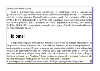 autoridades eclesiásticas.
Após a independência, idéias anticlericais se espalharam para o Uruguai, em
particular da França, minando ainda mais a influência da igreja. Em 1837, o casamento
civil foi reconhecido e em 1861 o Estado assumiu a gestão dos cemitérios públicos. Em
1907 o divórcio foi legalizado e em 1909 toda e qualquer educação religiosa foi banida
das escolas públicas. Sob a influência do radical reformador Colorado, José Batlle y
Ordóñez (1903-1911), a completa separação entre Igreja e Estado foi introduzida com a
nova Constituição da 1917.
Idioma:
O espanhol uruguaio tem algumas modificações devido ao número considerável de
imigrantes italianos. Como é o caso com a vizinha Argentina, Uruguai e emprega tanto o
voseo quanto o yeismo. O inglês é comum no mundo dos negócios e seu estudo tem
aumentado significativamente nos últimos anos, especialmente entre os jovens. No
entanto, ainda é uma língua minoritária, como são o francês e o italiano. Outras línguas
incluem português e o "portuñol" (uma mistura de espanhol e português). Ambos são
falados nas regiões norte, perto da fronteira brasileira. O Uruguai
é o único país não lusófono em que o ensino da língua portuguesa é obrigatório. O 77
 