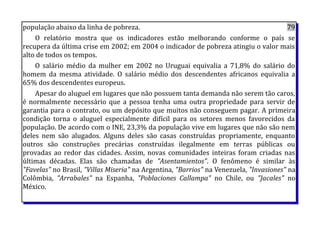 população abaixo da linha de pobreza. 79
O relatório mostra que os indicadores estão melhorando conforme o país se
recupera da última crise em 2002; em 2004 o indicador de pobreza atingiu o valor mais
alto de todos os tempos.
O salário médio da mulher em 2002 no Uruguai equivalia a 71,8% do salário do
homem da mesma atividade. O salário médio dos descendentes africanos equivalia a
65% dos descendentes europeus.
Apesar do aluguel em lugares que não possuem tanta demanda não serem tão caros,
é normalmente necessário que a pessoa tenha uma outra propriedade para servir de
garantia para o contrato, ou um depósito que muitos não conseguem pagar. A primeira
condição torna o aluguel especialmente difícil para os setores menos favorecidos da
população. De acordo com o INE, 23,3% da população vive em lugares que não são nem
deles nem são alugados. Alguns deles são casas construídas propriamente, enquanto
outros são construções precárias construídas ilegalmente em terras públicas ou
provadas ao redor das cidades. Assim, novas comunidades inteiras foram criadas nas
últimas décadas. Elas são chamadas de "Asentamientos". O fenômeno é similar às
"Favelas" no Brasil, "Villas Miseria" na Argentina, "Barrios" na Venezuela, "Invasiones" na
Colômbia, "Arrabales" na Espanha, "Poblaciones Callampa" no Chile, ou "Jacales" no
México.
 