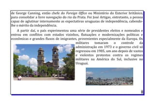 de George Canning, então chefe do Foreign Office ou Ministério do Exterior britânico,
para consolidar a livre navegação do rio da Prata. Foi José Artigas, entretanto, a pessoa
capaz de aglutinar internamente as expectativas uruguaias de independência, cabendo-
lhe o mérito da independência.
A partir daí, o país experimentou uma série de presidentes eleitos e nomeados e
entrou em conflitos com estados vizinhos, flutuações e modernizações políticas e
econômicas e grandes fluxos de imigrantes, provenientes especialmente da Europa. Os
militares tomaram o controle da
administração em 1973 e o governo civil só
regressou em 1985, um ano depois de vastos
e violentos protestos contra os regimes
militares na América do Sul, inclusive no
Uruguai.
8
 