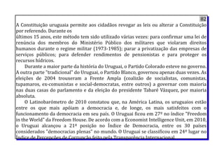 82
A Constituição uruguaia permite aos cidadãos revogar as leis ou alterar a Constituição
por referendo. Durante os
últimos 15 anos, este método tem sido utilizado várias vezes: para confirmar uma lei de
renúncia dos membros do Ministério Público dos militares que violaram direitos
humanos durante o regime militar (1973-1985); parar a privatização das empresas de
serviços públicos; para defender rendimentos de pensionistas e para proteger os
recursos hídricos.
Durante a maior parte da história do Uruguai, o Partido Colorado esteve no governo.
A outra parte "tradicional" do Uruguai, o Partido Blanco, governou apenas duas vezes. As
eleições de 2004 trouxeram a Frente Ampla (coalizão de socialistas, comunistas,
tupamaros, ex-comunistas e social-democratas, entre outros) a governar com maioria
nas duas casas do parlamento e da eleição do presidente Tabaré Vázquez, por maioria
absoluta.
O Latinobarómetro de 2010 constatou que, na América Latina, os uruguaios estão
entre os que mais apóiam a democracia e, de longe, os mais satisfeitos com o
funcionamento da democracia em seu país. O Uruguai ficou em 27º no índice "Freedom
in the World" da Freedom House. De acordo com a Economist Intelligence Unit, em 2010,
o Uruguai alcançou a 21ª posição no Índice de Democracia, entre os 30 países
considerados "democracias plenas" no mundo. O Uruguai se classificou em 24º lugar no
Índice de Percepções de Corrupção feito pela Transparência Internacional.
 