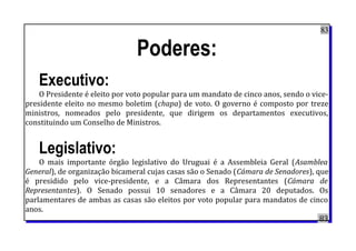 83
Poderes:
Executivo:
O Presidente é eleito por voto popular para um mandato de cinco anos, sendo o vice-
presidente eleito no mesmo boletim (chapa) de voto. O governo é composto por treze
ministros, nomeados pelo presidente, que dirigem os departamentos executivos,
constituindo um Conselho de Ministros.
Legislativo:
O mais importante órgão legislativo do Uruguai é a Assembleia Geral (Asamblea
General), de organização bicameral cujas casas são o Senado (Cámara de Senadores), que
é presidido pelo vice-presidente, e a Câmara dos Representantes (Cámara de
Representantes). O Senado possui 10 senadores e a Câmara 20 deputados. Os
parlamentares de ambas as casas são eleitos por voto popular para mandatos de cinco
anos.
83
 