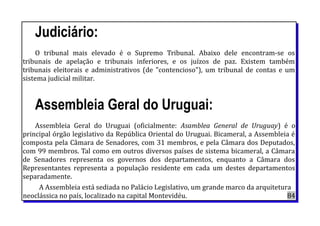 Judiciário:
O tribunal mais elevado é o Supremo Tribunal. Abaixo dele encontram-se os
tribunais de apelação e tribunais inferiores, e os juízos de paz. Existem também
tribunais eleitorais e administrativos (de "contencioso"), um tribunal de contas e um
sistema judicial militar.
Assembleia Geral do Uruguai:
Assembleia Geral do Uruguai (oficialmente: Asamblea General de Uruguay) é o
principal órgão legislativo da República Oriental do Uruguai. Bicameral, a Assembleia é
composta pela Câmara de Senadores, com 31 membros, e pela Câmara dos Deputados,
com 99 membros. Tal como em outros diversos países de sistema bicameral, a Câmara
de Senadores representa os governos dos departamentos, enquanto a Câmara dos
Representantes representa a população residente em cada um destes departamentos
separadamente.
A Assembleia está sediada no Palácio Legislativo, um grande marco da arquitetura
neoclássica no país, localizado na capital Montevidéu. 84
 