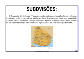 SUBDVISÕES:
O Uruguai é dividido em 19 departamentos cujo administrações locais replicam a
divisão dos poderes executivo e legislativo. Cada departamento elege suas autoridades
por meio de um sistema de sufrágio universal. O poder executivo departamental reside
em um superintendente e na autoridade legislativa de um conselho departamental.
Departamentos do Uruguai. 80
 