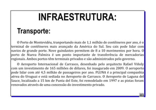 INFRAESTRUTURA:
Transporte:
O Porto de Montevidéu, tranportando mais de 1,1 milhão de contêineres por ano, é o
terminal de contêineres mais avançado da América do Sul. Seu cais pode lidar com
navios de grande porte. Nove guindastes permitem de 8 a 10 movimentos por hora. O
porto de Nueva Palmira é um ponto importante de transferência de mercadorias
regionais. Ambos portos têm terminais privados e são administrados pelo governo.
O Aeroporto Internacional de Carrasco, desenhado pelo arquitecto Rafael Viñoly
com um investimento de 165 milhões de dólares, foi inaugurado em 2009. O aeroporto
pode lidar com até 4,5 milhão de passageiros por ano. PLUNA é a principal companhia
aérea do Uruguai e está sediada no Aeroporto de Carrasco. O Aeroporto de Laguna del
Sauce, localizado a 15 km de Punta del Este, foi remodelado em 1997 e as pistas foram
renovados através de uma concessão do investimento privado.
83
 