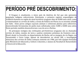 PERÍODO PRÉ DESCOBRIMENTO:
O Uruguai é, atualmente, o único país da América do Sul que não apresenta
população indígena sobrevivente. Entretanto, o primeiro registro arqueológico de
evidência humana na região do atual território uruguaio data de 8.000 anos atrás, como
o testemunham os cerritos de indios, a Gruta do Palácio em Flores ou os recentes achado
em Salto . Estes povos antigos caçavam animais e coletavam plantas para sobreviver,
desenvolvendo ferramentas de pedra mais sofisticadas entre 4.000 e 8.000 anos atrás.
Neste período, também desenvolveram o uso do arco e flechas.
Os principais vestígios das civilizações pré-históricas uruguaias são os chamados
cerritos de indios, montes de terra e pedras existentes próximos da fronteira com o
Brasil, desde La Coronilla, no departamento de Rocha, até as margens do rio Negro, em
Tacuarembó e Cerro Largo. Apesar de descobertos no século XIX, a investigação
minuciosa dos cerritos de indios começou somente em 1986, por três equipes formadas
pelo Ministerio de Educación y Cultura e docentes, e alunos da Facultad de Humanidades
y Ciencia de la Educación.
9
 