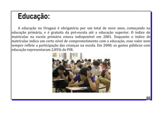 Educação:
A educação no Uruguai é obrigatória por um total de nove anos, começando na
educação primária, e é gratuita da pré-escola até a educação superior. O índice de
matrículas na escola primária estava indisponível em 2001. Enquanto o índice de
matrículas indica um certo nível de comprometimento com a educação, esse valor nem
sempre reflete a participação das crianças na escola. Em 2008, os gastos públicos com
educação representaram 2,85% do PIB.
85
 
