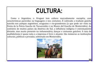 CULTURA:
Como a Argentina, o Uruguai tem cultura marcadamente européia, com
características parecidas na linguagem e nos costumes. É cultivada a tradição gaúcha
nascida nos pampas argentinos, uruguaios e rio-grandenses (o que pode ser visto na
Fiesta de la Patria Gaucha de Tacuarembo e no Museo del Gaucho de Montevidéu). Ao
contrário de muitos países da América do Sul, a influência indígena é extremamente
distante, mas muito presente na indumentária, danças e costumes gaúchos. A taxa de
analfabetismo é quase nula e a imprensa é livre e atuante. São inúmeras as instituições
culturais, públicas e privadas, sobretudo em Montevidéu.
86
 