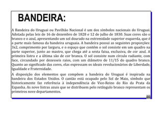 BANDEIRA:
A Bandeira do Uruguai ou Pavilhão Nacional é um dos símbolos nacionais do Uruguai.
Adotada pelas leis de 16 de dezembro de 1828 e 12 de julho de 1830. Suas cores são o
branco e o azul, apresentando um sol dourado na extremidade superior esquerda, que é
a parte mais famosa da bandeira uruguaia. A bandeira possui as seguintes proporções:
3x2, comprimento por largura, e o espaço que contém o sol consiste em um quadro na
parte superior, junto ao mastro, que chega até a sexta faixa, exclusiva, de cor azul. A
primeira listra e a última são de cor branca. O sol consiste num círculo radiante, com
face, circundado por dezesseis raios, com um diâmetro de 11/15 do quadro branco.
Quanto ao significado das cores, elas expressam os ideais revolucionários de Liberdade,
Igualdade e Fraternidade.
A disposição dos elementos que compõem a bandeira do Uruguai é inspirada na
bandeira dos Estados Unidos. O cantão está ocupado pelo Sol de Maio, símbolo que
historicamente faz referência à independência do Vice-Reino do Rio da Prata da
Espanha. As nove listras azuis que se distribuem pelo retângulo branco representam os
primeiros nove departamentos.
89
 