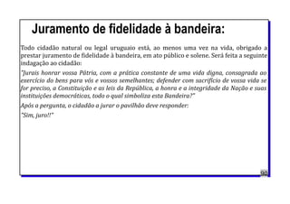 Juramento de fidelidade à bandeira:
Todo cidadão natural ou legal uruguaio está, ao menos uma vez na vida, obrigado a
prestar juramento de fidelidade à bandeira, em ato público e solene. Será feita a seguinte
indagação ao cidadão:
"Jurais honrar vossa Pátria, com a prática constante de uma vida digna, consagrada ao
exercício do bens para vós e vossos semelhantes; defender com sacrifício de vossa vida se
for preciso, a Constituição e as leis da República, a honra e a integridade da Nação e suas
instituições democráticas, todo o qual simboliza esta Bandeira?"
Após a pergunta, o cidadão a jurar o pavilhão deve responder:
"Sim, juro!!"
90
 