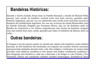 Bandeiras Históricas:
Durante a Guerra Grande, forças leais ao Partido Nacional, a mando de Manuel Oribe,
usavam uma versão da bandeira oriental (com azul bem escuro), apoiados pelos
Federais argentinos, que por sua vez utilizavam uma versão (com azul bem escuro) na
bandeira da Confederação Argentina. Por sua vez, as forças da sitiada Montevidéu, leais
ao Partido Colorado, dirigidos por Fructuoso Rivera, cuja cor do distintivo antes da
Batalha de Carpintería a cor celeste, empunhavam uma versão da bandeira uruguaia
com azul celeste bem claro, sendo apoiados por todos os Unitários de Buenos Aires no
exílio.
Outras bandeiras:
O Uruguai é um dos poucos países no mundo que adotou três bandeiras como símbolo
nacional. As três bandeiras são levantadas em conjunto em ocasiões festivas nacionais,
permanecendo alinhadas durante todo o dia. Nos colégios e instituções de ensino tanto
privadas como públicas, escolhem-se três alunos com melhor rendimento acadêmico e
lhes designam uma bandeira a cada um: a Nacional, a de Artigas e a dos Treinta y Tres
Orientales. Outros seis estudantes também recebem homenagens, dividindo-os dessa
 