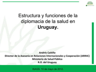 Estructura y funciones de la
             diplomacia de la salud en
                     Uruguay.




                               Andrés Coitiño
Director de la Asesoría en Relaciones Internacionales y Cooperación (ARRIIC)
                         Ministerio de Salud Pública
                              R.O. del Uruguay

                        ISAGS. 10 de mayo de 2012.
 