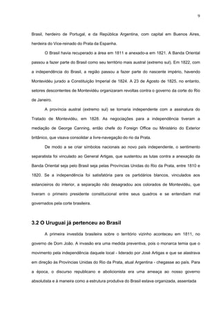 9



Brasil, herdeiro de Portugal, e da República Argentina, com capital em Buenos Aires,

herdeira do Vice-reinado do Prata da Espanha.

       O Brasil havia recuperado a área em 1811 e anexado-a em 1821. A Banda Oriental

passou a fazer parte do Brasil como seu território mais austral (extremo sul). Em 1822, com

a independência do Brasil, a região passou a fazer parte do nascente império, havendo

Montevidéu jurado a Constituição Imperial de 1824. A 23 de Agosto de 1825, no entanto,

setores descontentes de Montevidéu organizaram revoltas contra o governo da corte do Rio

de Janeiro.

       A província austral (extremo sul) se tornaria independente com a assinatura do

Tratado de Montevidéu, em 1828. As negociações para a independência tiveram a

mediação de George Canning, então chefe do Foreign Office ou Ministério do Exterior

britânico, que visava consolidar a livre-navegação do rio da Prata.

       De modo a se criar símbolos nacionais ao novo país independente, o sentimento

separatista foi vinculado ao General Artigas, que sustentou as lutas contra a anexação da

Banda Oriental seja pelo Brasil seja pelas Províncias Unidas do Rio da Prata, entre 1810 e

1820. Se a independência foi satisfatória para os partidários blancos, vinculados aos

estancieiros do interior, a separação não desagradou aos colorados de Montevidéu, que

tiveram o primeiro presidente constitucional entre seus quadros e se entendiam mal

governados pela corte brasileira.



3.2 O Uruguai já pertenceu ao Brasil

       A primeira investida brasileira sobre o território vizinho aconteceu em 1811, no

governo de Dom João. A invasão era uma medida preventiva, pois o monarca temia que o

movimento pela independência daquele local - liderado por José Artigas e que se alastrava

em direção às Províncias Unidas do Rio da Prata, atual Argentina - chegasse ao país. Para

a época, o discurso republicano e abolicionista era uma ameaça ao nosso governo

absolutista e à maneira como a estrutura produtiva do Brasil estava organizada, assentada
 
