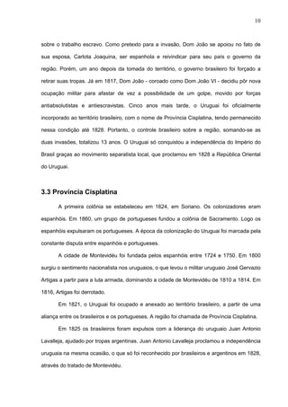 10



sobre o trabalho escravo. Como pretexto para a invasão, Dom João se apoiou no fato de

sua esposa, Carlota Joaquina, ser espanhola e reivindicar para seu país o governo da

região. Porém, um ano depois da tomada do território, o governo brasileiro foi forçado a

retirar suas tropas. Já em 1817, Dom João - coroado como Dom João VI - decidiu pôr nova

ocupação militar para afastar de vez a possibilidade de um golpe, movido por forças

antiabsolutistas e antiescravistas. Cinco anos mais tarde, o Uruguai foi oficialmente

incorporado ao território brasileiro, com o nome de Província Cisplatina, tendo permanecido

nessa condição até 1828. Portanto, o controle brasileiro sobre a região, somando-se as

duas invasões, totalizou 13 anos. O Uruguai só conquistou a independência do Império do

Brasil graças ao movimento separatista local, que proclamou em 1828 a República Oriental

do Uruguai.



3.3 Província Cisplatina

       A primeira colônia se estabeleceu em 1624, em Soriano. Os colonizadores eram

espanhóis. Em 1860, um grupo de portugueses fundou a colônia de Sacramento. Logo os

espanhóis expulsaram os portugueses. A época da colonização do Uruguai foi marcada pela

constante disputa entre espanhóis e portugueses.

       A cidade de Montevidéu foi fundada pelos espanhóis entre 1724 e 1750. Em 1800

surgiu o sentimento nacionalista nos uruguaios, o que levou o militar uruguaio José Gervazio

Artigas a partir para a luta armada, dominando a cidade de Montevidéu de 1810 a 1814. Em

1816, Artigas foi derrotado.

       Em 1821, o Uruguai foi ocupado e anexado ao território brasileiro, a partir de uma

aliança entre os brasileiros e os portugueses. A região foi chamada de Província Cisplatina.

       Em 1825 os brasileiros foram expulsos com a liderança do uruguaio Juan Antonio

Lavalleja, ajudado por tropas argentinas. Juan Antonio Lavalleja proclamou a independência

uruguaia na mesma ocasião, o que só foi reconhecido por brasileiros e argentinos em 1828,

através do tratado de Montevidéu.
 