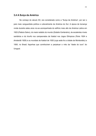 11



3.4 A Suiça da América

       No começo do século XX, era considerado como a “Suíça da América”, por ser o

país mais vanguardista política e culturalmente da América do Sul. A época de bonança

vivida durante estes anos viu-se acompanhada do edifício mais alto da América Latina em

1925 (Palácio Salvo), do maior estádio do mundo (Estádio Centenário), de excelentes níveis

sanitários e do triunfo nos campeonatos de futebol nos Jogos Olímpicos (Paris 1924 e

Amsterdã 1928) e os mundiais de futebol de 1930 (cuja sede foi a cidade de Montevidéu) e

1950, no Brasil, façanhas que contribuíram a perpetuar o mito da “idade do ouro” do

Uruguai.
 