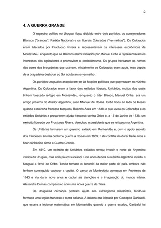 12



4. A GUERRA GRANDE

       O espectro político no Uruguai ficou dividido entre dois partidos, os conservadores

Blancos ("brancos", Partido Nacional) e os liberais Colorados ("vermelhos"). Os Colorados

eram liderados por Fructuoso Rivera e representavam os interesses econômicos de

Montevidéu, enquanto que os Blancos eram liderados por Manuel Oribe e representavam os

interesses dos agricultores e promoviam o protecionismo. Os grupos herdaram os nomes

das cores das braçadeiras que usavam, inicialmente os Colorados eram azuis, mas depois

de a braçadeira desbotar ao Sol adotaram o vermelho.

       Os partidos uruguaios associaram-se às facções políticas que guerreavam na vizinha

Argentina. Os Colorados eram a favor dos exilados liberais, Unitários, muitos dos quais

tinham buscado refúgio em Montevidéu, enquanto o líder Blanco, Manuel Oribe, era um

amigo próximo do ditador argentino, Juan Manuel de Rosas. Oribe ficou ao lado de Rosas

quando a marinha francesa bloqueou Buenos Aires em 1838, o que levou os Colorados e os

exilados Unitários a procurarem ajuda francesa contra Oribe e, a 15 de Junho de 1838, um

exército liderado por Fructuoso Rivera, derrubou o presidente que se refugiou na Argentina.

       Os Unitários formaram um governo exilado em Montevidéu e, com o apoio secreto

dos franceses, Rivera declarou guerra a Rosas em 1839. Este conflito iria durar treze anos e

ficar conhecido como a Guerra Grande.

       Em 1840, um exército de Unitários exilados tentou invadir o norte da Argentina

vindos do Uruguai, mas com pouco sucesso. Dois anos depois o exército argentino invadiu o

Uruguai a favor de Oribe. Tendo tomado o controlo da maior parte do país, embora não

tenham conseguido capturar a capital. O cerco de Montevidéu começou em Fevereiro de

1843 e iria durar nove anos e captar as atenções e a imaginação do mundo inteiro.

Alexandre Dumas comparou-o com uma nova guerra de Tróia.

       Os Uruguaios cercados pediram ajuda aos estrangeiros residentes, tendo-se

formado uma legião francesa e outra italiana. A italiana era liderada por Giuseppe Garibaldi,

que estava a lecionar matemática em Montevidéu quando a guerra estalou, Garibaldi foi
 