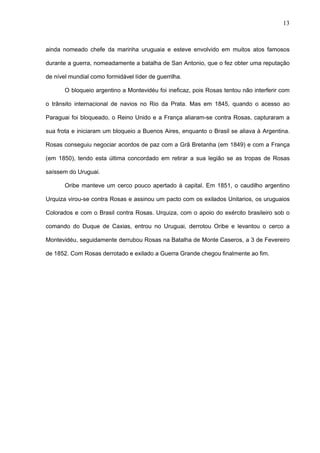 13



ainda nomeado chefe da marinha uruguaia e esteve envolvido em muitos atos famosos

durante a guerra, nomeadamente a batalha de San Antonio, que o fez obter uma reputação

de nível mundial como formidável líder de guerrilha.

       O bloqueio argentino a Montevidéu foi ineficaz, pois Rosas tentou não interferir com

o trânsito internacional de navios no Rio da Prata. Mas em 1845, quando o acesso ao

Paraguai foi bloqueado, o Reino Unido e a França aliaram-se contra Rosas, capturaram a

sua frota e iniciaram um bloqueio a Buenos Aires, enquanto o Brasil se aliava à Argentina.

Rosas conseguiu negociar acordos de paz com a Grã Bretanha (em 1849) e com a França

(em 1850), tendo esta última concordado em retirar a sua legião se as tropas de Rosas

saíssem do Uruguai.

       Oribe manteve um cerco pouco apertado à capital. Em 1851, o caudilho argentino

Urquiza virou-se contra Rosas e assinou um pacto com os exilados Unitarios, os uruguaios

Colorados e com o Brasil contra Rosas. Urquiza, com o apoio do exército brasileiro sob o

comando do Duque de Caxias, entrou no Uruguai, derrotou Oribe e levantou o cerco a

Montevidéu, seguidamente derrubou Rosas na Batalha de Monte Caseros, a 3 de Fevereiro

de 1852. Com Rosas derrotado e exilado a Guerra Grande chegou finalmente ao fim.
 