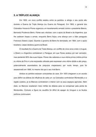 14



5. A TRÍPLICE ALIANÇA

       Em 1855, um novo conflito estalou entre os partidos, e atingiu o seu ponto alto

durante a Guerra da Tripla Aliança (ou Guerra do Paraguai). Em 1863, o general dos

Colorados Venancio Flores organizou um levantamento armado contra o presidente Blanco,

Bernardo Prudencio Berro. Flores saiu vitorioso, com o apoio do Brasil e da Argentina, que

lhe cederam tropas e armas, enquanto Berro forjou uma aliança com o líder paraguaio

Francisco Solano López. Quando o governo de Berro foi derrubado, em 1864, com o apoio

brasileiro, López declarou guerra ao Brasil.

       O resultado foi a Guerra da Tripla Aliança, um conflito de cinco anos onde o Uruguai,

o Brasil e a Argentina combateram o Paraguai, em que Flores acabou por sair vencedor,

mas perdendo 95% das suas tropas. Flores não saboreou a sua vitória pírrica (vitória pírrica

ou vitória de Pirro é uma expressão utilizada para expressar uma vitória obtida a alto preço,

potencialmente acarretadora de prejuízos irreparáveis) por muito tempo, pois foi

assassinado em 1868, no mesmo dia que o seu rival Berro.

       Ambos os partidos estavam conscientes do caos. Em 1870 chegaram a um acordo

para definir as esferas de influência de cada um: os Colorados controlariam Montevidéu e a

região costeira, já os Blancos controlariam o interior com os seus espaços agrícolas. Além

disto, os Blancos receberam meio milhão de dólares para os compensar pela perda de

Montevidéu. Contudo a figura do caudilho foi difícil de apagar do Uruguai e os feudos

políticos continuaram.
 