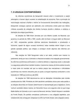 16



7. O URUGUAI CONTEMPORÂNEO

       As reformas econômicas de Sanguinetti visavam atrair o investimento e capital

estrangeiro e tiveram algum sucesso na estabilização da economia. Para a promoção da

reconciliação nacional e facilitar o retorno ao funcionamento democrático das instituições,

Sanguinetti conseguiu aprovar por plebiscito uma controversa anistia geral aos líderes

militares acusados de violações dos direitos humanos durante a ditadura, e acelerou a

libertação dos antigos guerrilheiros.

       As eleições de 1989 foram vencidas por Luís Alberto Lacalle, do Nacional, que

governou no período de 1990 a 1995. Lacalle, além de fazer o Uruguai aderir ao Mercosul

em 1991, empreendeu grandes reformas estruturais liberalizando e privatizando a

economia, apesar de algum sucesso econômico, estas medidas deram origem a uma

grande oposição política, que chegou a conseguir anular algumas das reformas por

referendo.

       Nas eleições de 1994 Sanguinetti voltou a ser eleito, embora sem maioria no

parlamento, tendo por isso o Colorado e o Nacional encetado uma coligação governamental.

As reformas econômicas continuaram e o sistema eleitoral, a segurança social, a educação

e a segurança pública foram também revistos. A economia cresceu de forma estável durante

a maior parte do mandato até que os baixos preços das mercadorias e dificuldades

econômicas nos maiores mercados para os quais o Uruguai exportava conduziram a uma

recessão em 1999 que continuou até 2002.

       As eleições de 1999 decorreram-se sob as alterações introduzidas pela revisão

constitucional de 1996. Primárias em Abril decidiram candidatos únicos para cada partido e

as eleições decorridas em Outubro determinaram a representação para a legislatura. Como

nenhum candidato obteve maioria, em Novembro houve uma segunda volta na qual Jorge

Batlle Ibáñez do Colorado e com o apoio do Nacional, derrotou Tabaré Vázquez o candidato

da Frente Amplio. Os partidos vencedores continuaram a sua coligação legislativa, pois

isoladamente não conseguiam ultrapassar os 40% da Frente Amplio, esta coligação acabou
 
